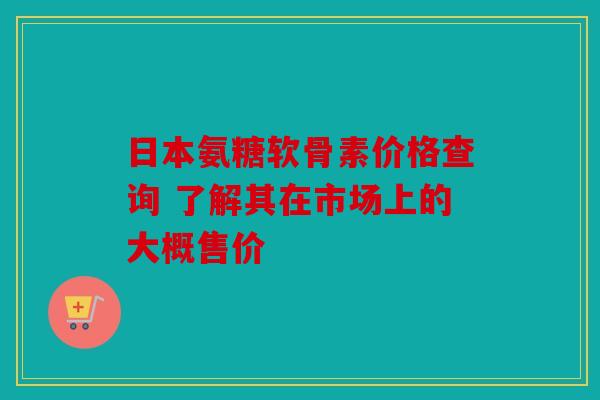 日本氨糖软骨素价格查询 了解其在市场上的大概售价