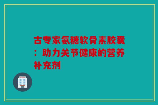古专家氨糖软骨素胶囊:助力关节健康的营养补充剂 古专家氨糖软骨素胶囊:助力关节健康的营养补充剂
