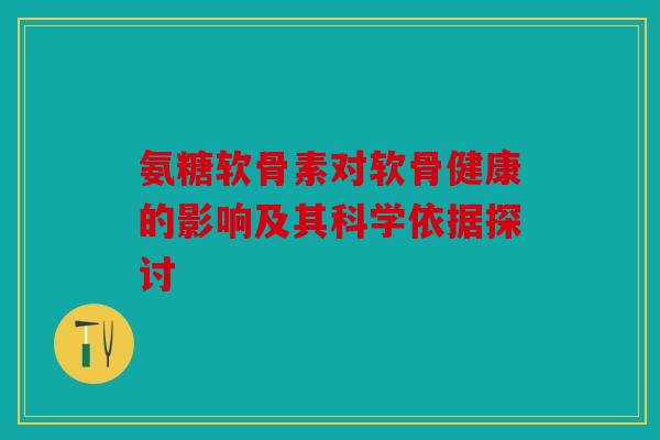 氨糖软骨素对软骨健康的影响及其科学依据探讨