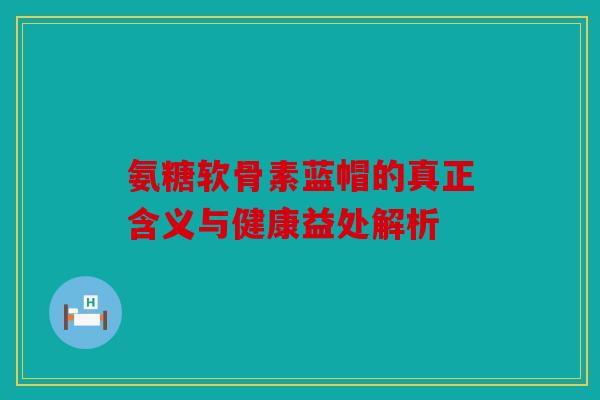 氨糖软骨素蓝帽的真正含义与健康益处解析