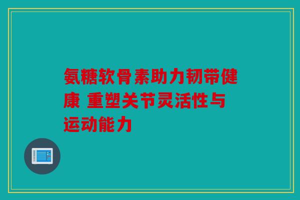 氨糖软骨素助力韧带健康 重塑关节灵活性与运动能力