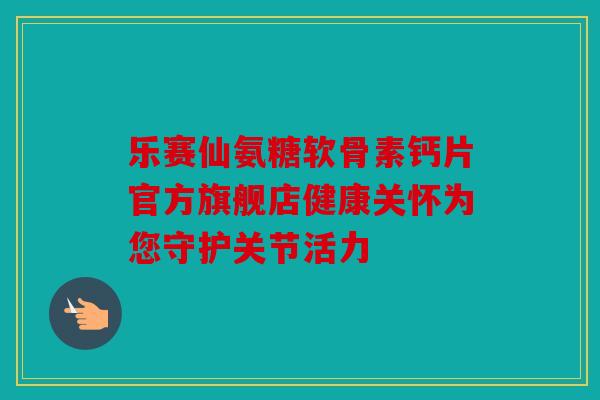 乐赛仙氨糖软骨素钙片官方旗舰店健康关怀为您守护关节活力 乐赛仙氨糖软骨素钙片官方旗舰店健康关怀为您守护关节活力