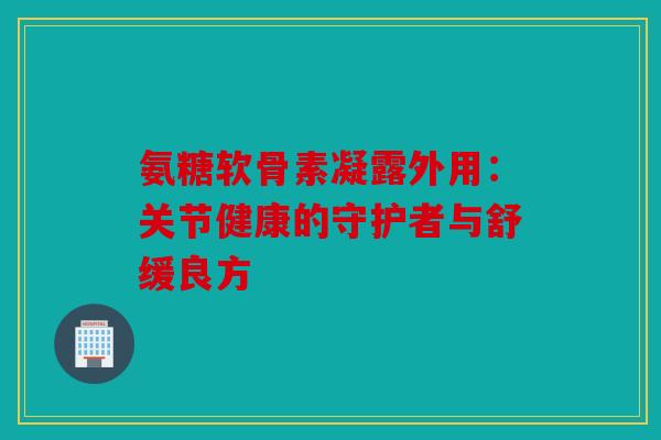 氨糖软骨素凝露外用:关节健康的守护者与舒缓良方 氨糖软骨素凝露外用:关节健康的守护者与舒缓良方