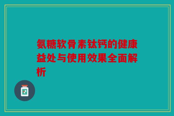 氨糖软骨素钛钙的健康益处与使用效果全面解析 氨糖软骨素钛钙的健康益处与使用效果全面解析