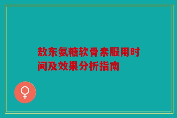 敖东氨糖软骨素服用时间及效果分析指南 敖东氨糖软骨素服用时间及效果分析指南