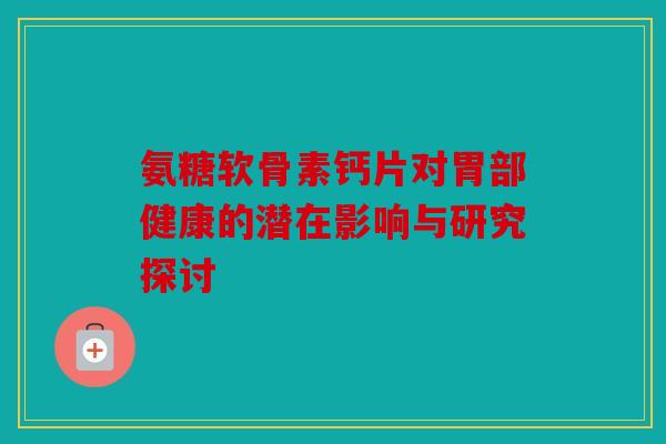 氨糖软骨素钙片对胃部健康的潜在影响与研究探讨