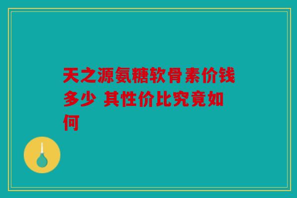 天之源氨糖软骨素价钱多少 其性价比究竟如何