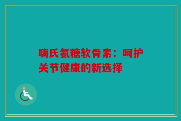 嗨氏氨糖软骨素:呵护关节健康的新选择 嗨氏氨糖软骨素:呵护关节健康的新选择