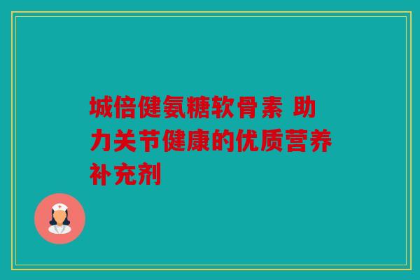 城倍健氨糖软骨素 助力关节健康的优质营养补充剂