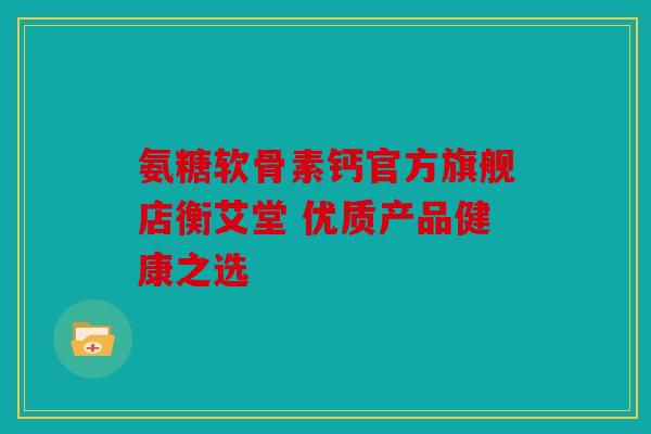氨糖软骨素钙官方旗舰店衡艾堂 优质产品健康之选 氨糖软骨素钙官方旗舰店衡艾堂 优质产品健康之选