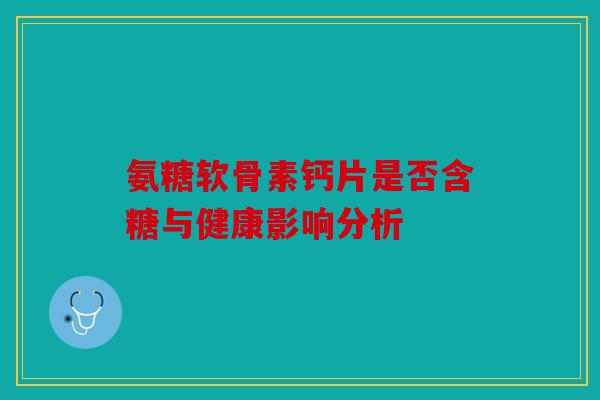 氨糖软骨素钙片是否含糖与健康影响分析