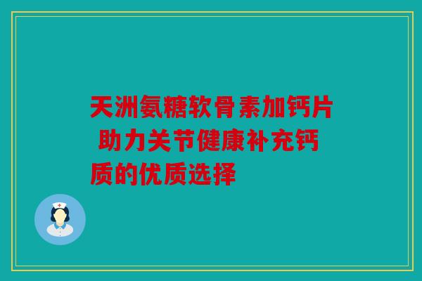 天洲氨糖软骨素加钙片 助力关节健康补充钙质的优质选择 天洲氨糖软骨素加钙片 助力关节健康补充钙质的优质选择