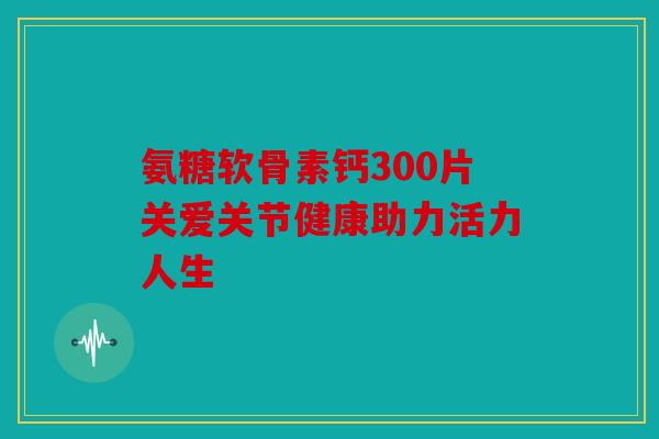氨糖软骨素钙300片关爱关节健康助力活力人生