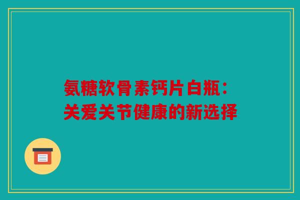 氨糖软骨素钙片白瓶:关爱关节健康的新选择 氨糖软骨素钙片白瓶:关爱关节健康的新选择