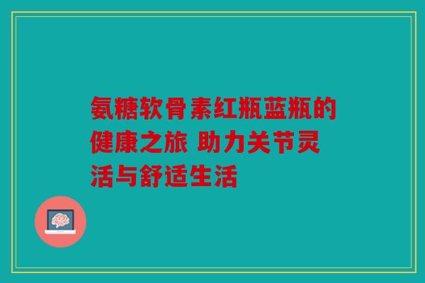 氨糖软骨素红瓶蓝瓶的健康之旅 助力关节灵活与舒适生活 氨糖软骨素红瓶蓝瓶的健康之旅 助力关节灵活与舒适生活