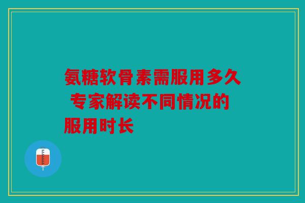 氨糖软骨素需服用多久 专家解读不同情况的服用时长 氨糖软骨素需服用多久 专家解读不同情况的服用时长