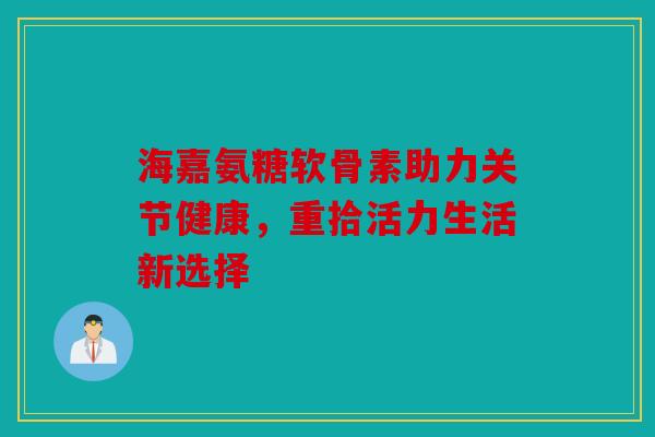 海嘉氨糖软骨素助力关节健康,重拾活力生活新选择 海嘉氨糖软骨素助力关节健康,重拾活力生活新选择