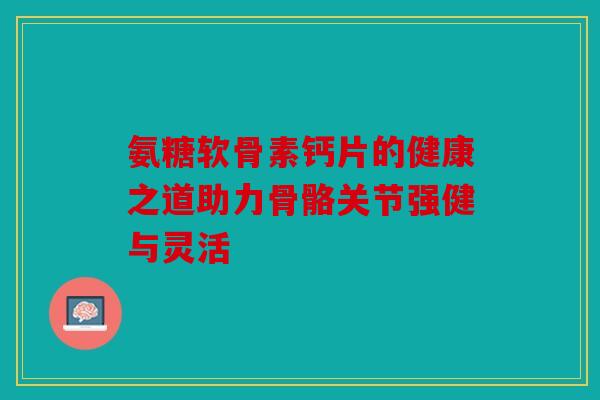 氨糖软骨素钙片的健康之道助力骨骼关节强健与灵活 氨糖软骨素钙片的健康之道助力骨骼关节强健与灵活