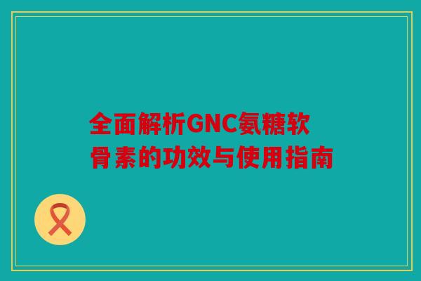 全面解析GNC氨糖软骨素的功效与使用指南