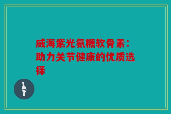 威海紫光氨糖软骨素：助力关节健康的优质选择