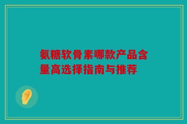 氨糖软骨素哪款产品含量高选择指南与推荐