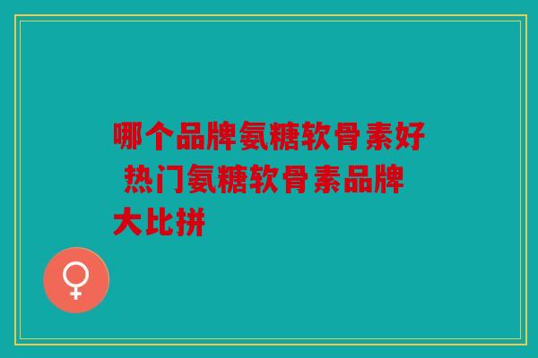哪个品牌氨糖软骨素好 热门氨糖软骨素品牌大比拼