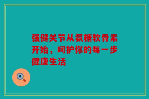 强健关节从氨糖软骨素开始，呵护你的每一步健康生活