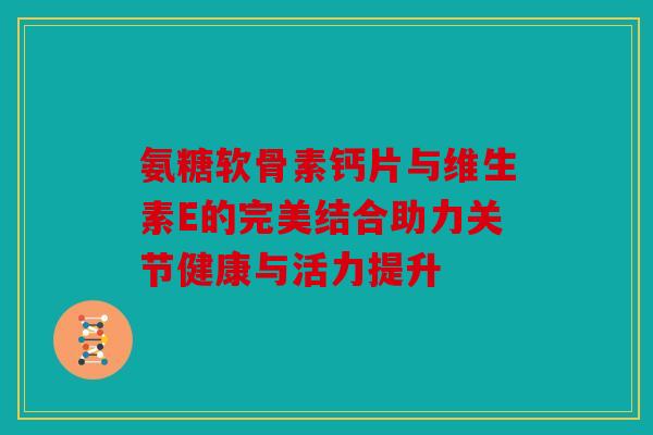 氨糖软骨素钙片与维生素E的完美结合助力关节健康与活力提升 氨糖软骨素钙片与维生素E的完美结合助力关节健康与活力提升