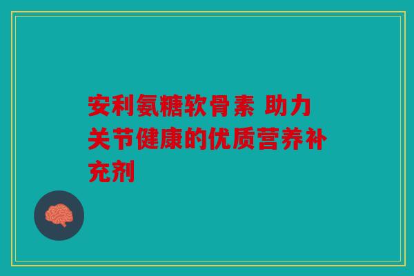 安利氨糖软骨素 助力关节健康的优质营养补充剂 安利氨糖软骨素 助力关节健康的优质营养补充剂