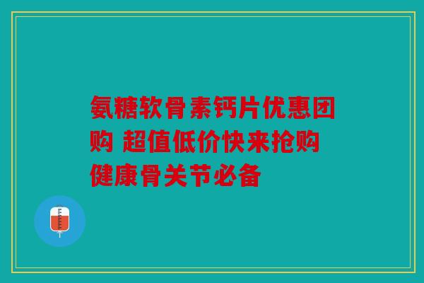 氨糖软骨素钙片优惠团购 超值低价快来抢购健康骨关节必备 氨糖软骨素钙片优惠团购 超值低价快来抢购健康骨关节必备