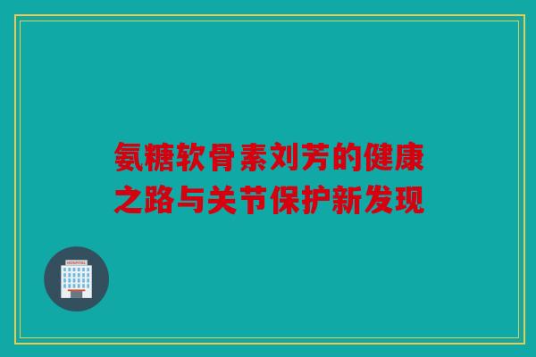 氨糖软骨素刘芳的健康之路与关节保护新发现