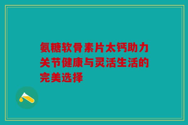 氨糖软骨素片太钙助力关节健康与灵活生活的完美选择
