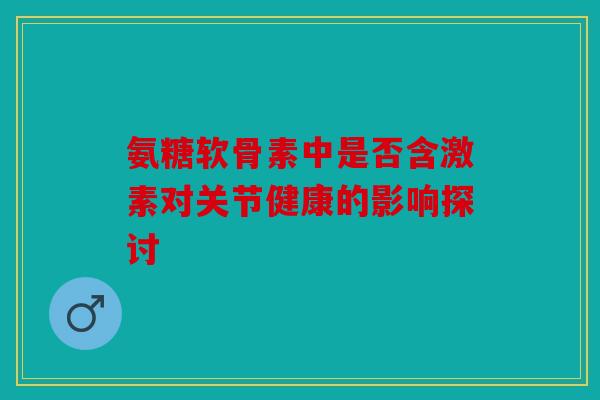 氨糖软骨素中是否含激素对关节健康的影响探讨 氨糖软骨素中是否含激素对关节健康的影响探讨