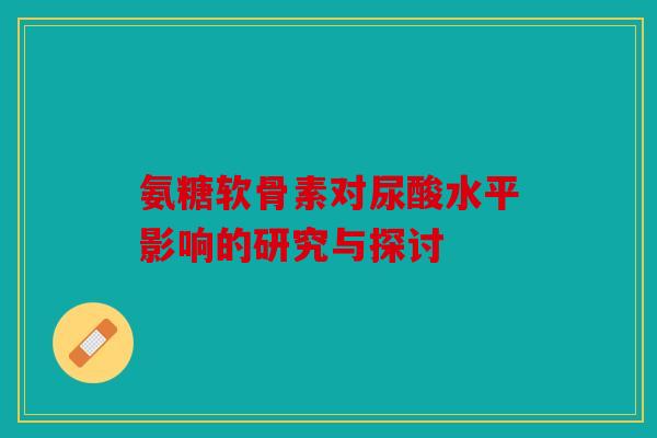 氨糖软骨素对尿酸水平影响的研究与探讨 氨糖软骨素对尿酸水平影响的研究与探讨