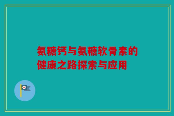 氨糖钙与氨糖软骨素的健康之路探索与应用 氨糖钙与氨糖软骨素的健康之路探索与应用