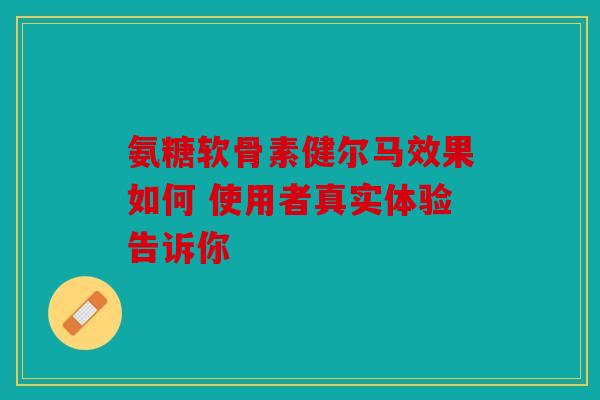 氨糖软骨素健尔马效果如何 使用者真实体验告诉你 氨糖软骨素健尔马效果如何 使用者真实体验告诉你
