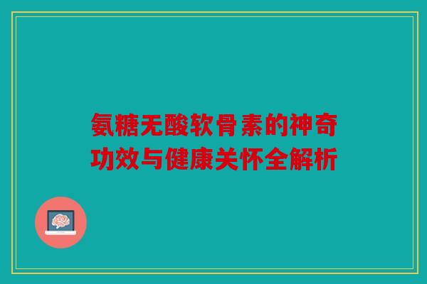 氨糖无酸软骨素的神奇功效与健康关怀全解析 氨糖无酸软骨素的神奇功效与健康关怀全解析