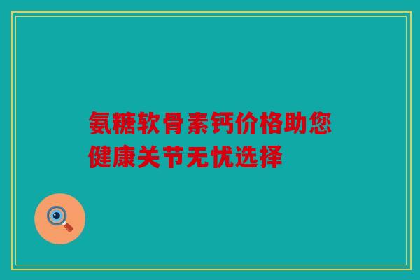 氨糖软骨素钙价格助您健康关节无忧选择 氨糖软骨素钙价格助您健康关节无忧选择