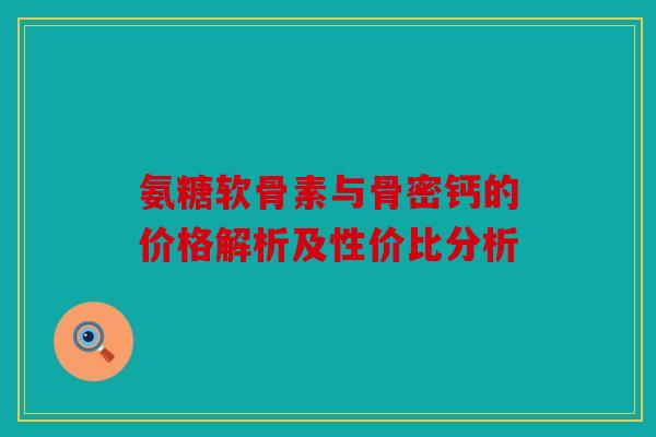 氨糖软骨素与骨密钙的价格解析及性价比分析 氨糖软骨素与骨密钙的价格解析及性价比分析