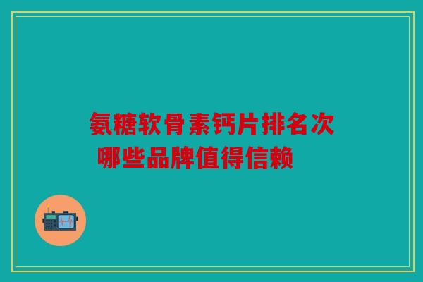 氨糖软骨素钙片排名次 哪些品牌值得信赖 氨糖软骨素钙片排名次 哪些品牌值得信赖