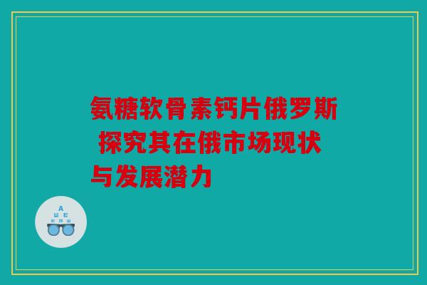 氨糖软骨素钙片俄罗斯 探究其在俄市场现状与发展潜力 氨糖软骨素钙片俄罗斯 探究其在俄市场现状与发展潜力