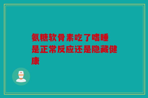氨糖软骨素吃了嗜睡 是正常反应还是隐藏健康