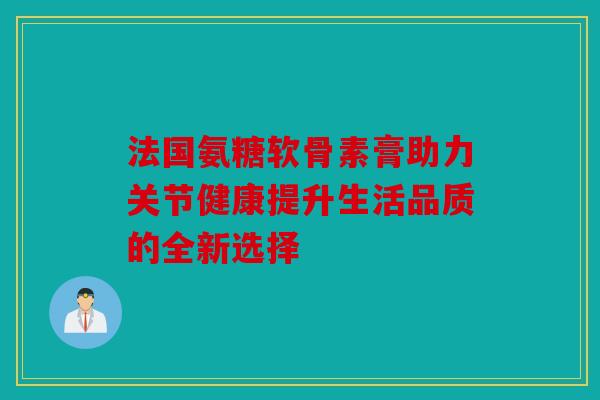 法国氨糖软骨素膏助力关节健康提升生活品质的全新选择 法国氨糖软骨素膏助力关节健康提升生活品质的全新选择
