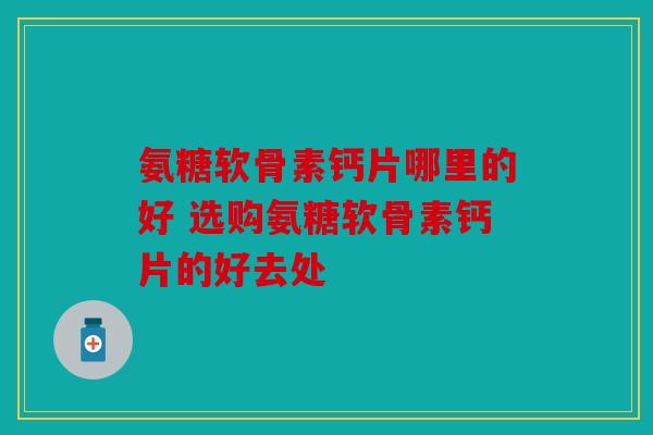 氨糖软骨素钙片哪里的好 选购氨糖软骨素钙片的好去处 氨糖软骨素钙片哪里的好 选购氨糖软骨素钙片的好去处
