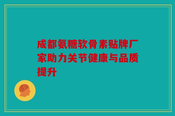 成都氨糖软骨素贴牌厂家助力关节健康与品质提升 成都氨糖软骨素贴牌厂家助力关节健康与品质提升