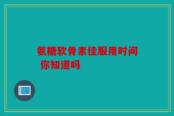 氨糖软骨素佳服用时间 你知道吗 氨糖软骨素佳服用时间 你知道吗