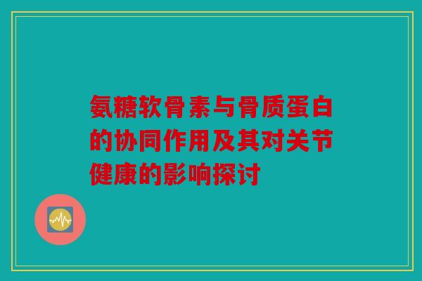 氨糖软骨素与骨质蛋白的协同作用及其对关节健康的影响探讨 氨糖软骨素与骨质蛋白的协同作用及其对关节健康的影响探讨