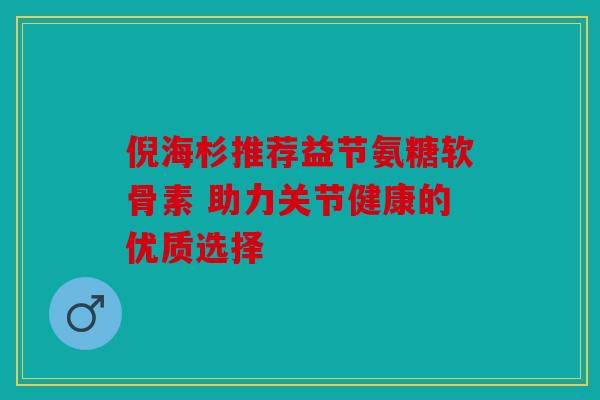 倪海杉推荐益节氨糖软骨素 助力关节健康的优质选择