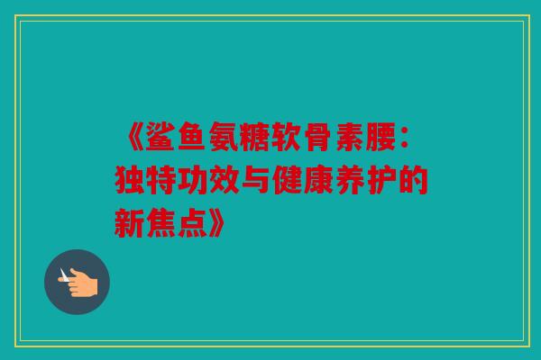 《鲨鱼氨糖软骨素腰：独特功效与健康养护的新焦点》