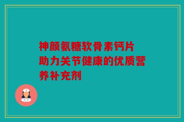 神颜氨糖软骨素钙片 助力关节健康的优质营养补充剂 神颜氨糖软骨素钙片 助力关节健康的优质营养补充剂